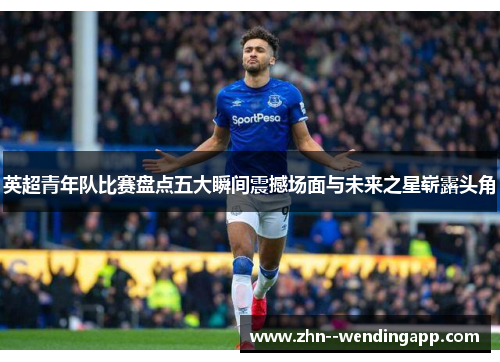 英超青年队比赛盘点五大瞬间震撼场面与未来之星崭露头角