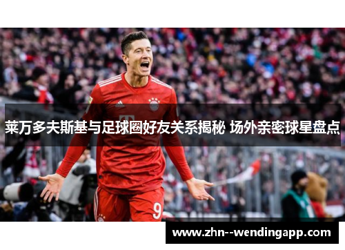 莱万多夫斯基与足球圈好友关系揭秘 场外亲密球星盘点