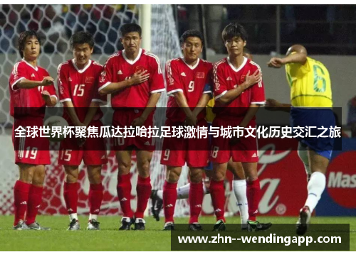 全球世界杯聚焦瓜达拉哈拉足球激情与城市文化历史交汇之旅 全球世界杯聚焦瓜达拉哈拉足球激情与城市文化历史交汇之旅