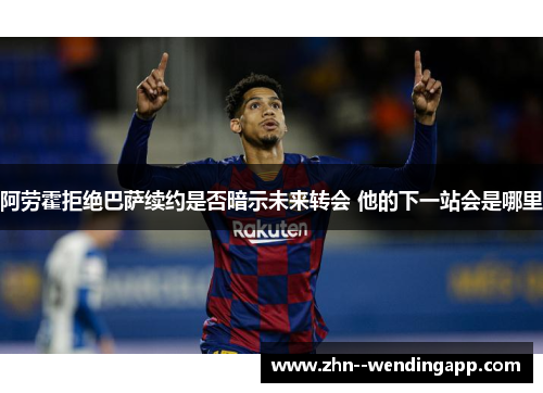 阿劳霍拒绝巴萨续约是否暗示未来转会 他的下一站会是哪里 阿劳霍拒绝巴萨续约是否暗示未来转会 他的下一站会是哪里