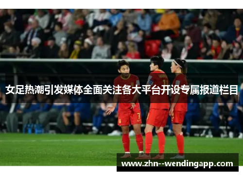 女足热潮引发媒体全面关注各大平台开设专属报道栏目 女足热潮引发媒体全面关注各大平台开设专属报道栏目