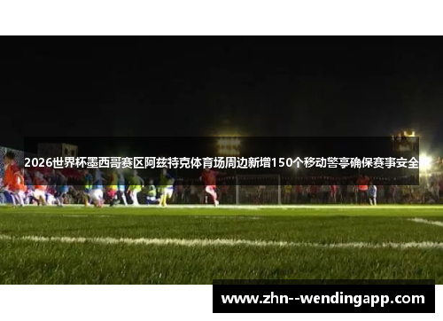 2026世界杯墨西哥赛区阿兹特克体育场周边新增150个移动警亭确保赛事安全